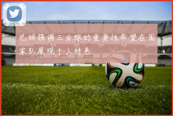 巴顿强调三分球的重要性希望在国家队展现个人特色
