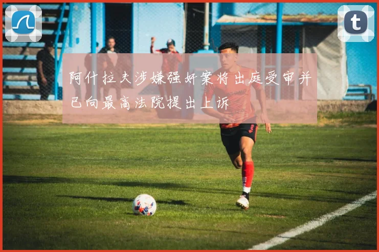 阿什拉夫涉嫌强奸案将出庭受审并已向最高法院提出上诉