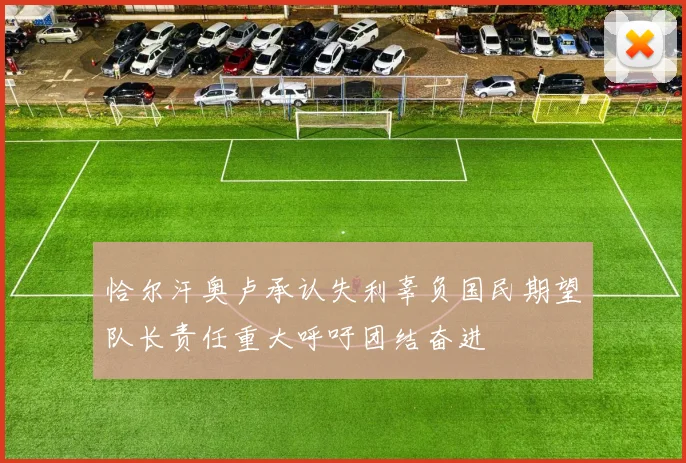 恰尔汗奥卢承认失利辜负国民期望队长责任重大呼吁团结奋进