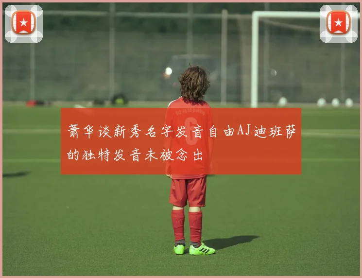 萧华谈新秀名字发音自由AJ迪班萨的独特发音未被念出