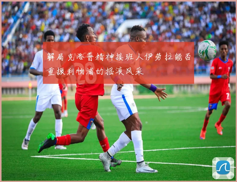 解局克洛普精神接班人伊劳拉能否重振利物浦的摇滚风采