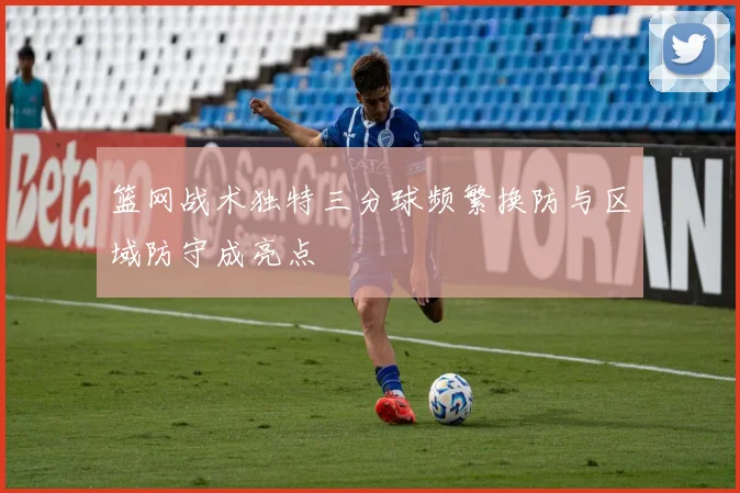 篮网战术独特三分球频繁换防与区域防守成亮点