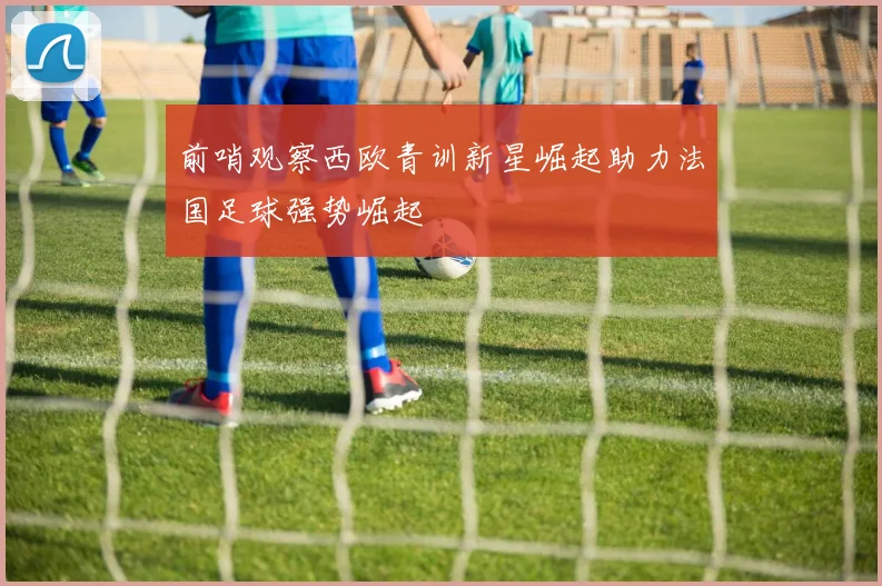前哨观察西欧青训新星崛起助力法国足球强势崛起