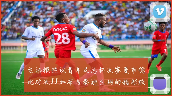 电讯报热议青年足总杯决赛曼市德比对决JJ加布与泰迪兰姆的精彩较量