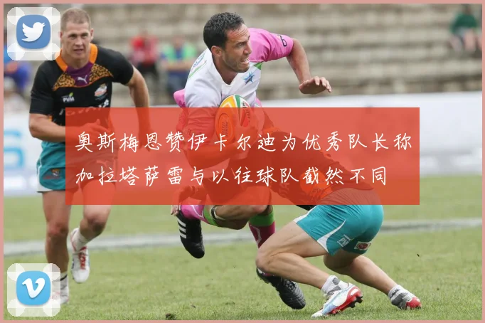 奥斯梅恩赞伊卡尔迪为优秀队长称加拉塔萨雷与以往球队截然不同
