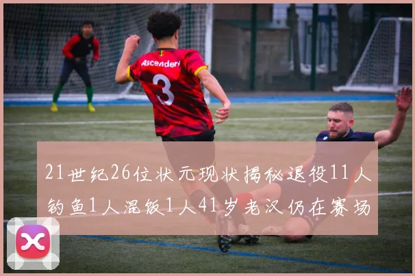 21世纪26位状元现状揭秘退役11人钓鱼1人混饭1人41岁老汉仍在赛场拼搏