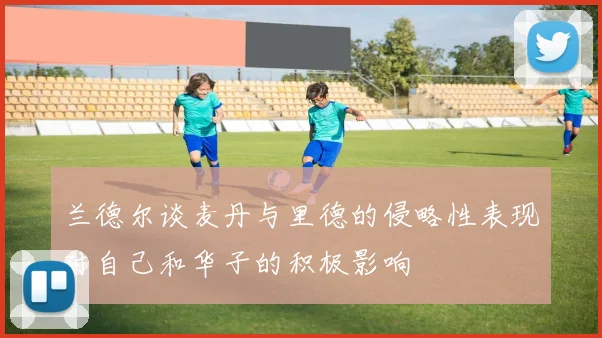 兰德尔谈麦丹与里德的侵略性表现对自己和华子的积极影响