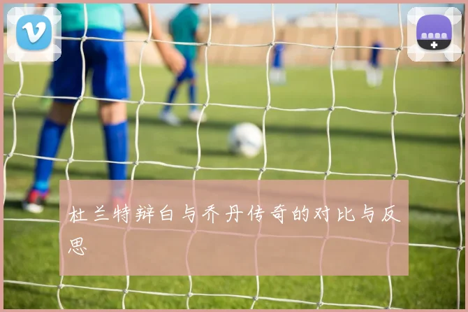 杜兰特辩白与乔丹传奇的对比与反思