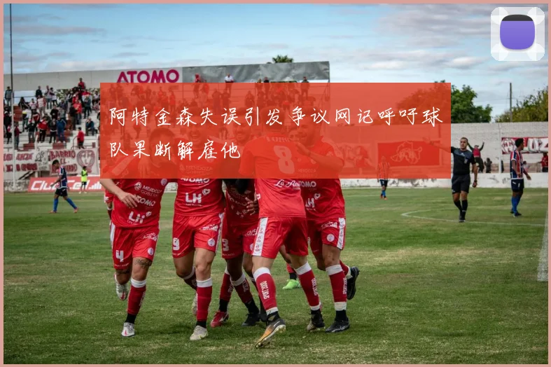 阿特金森失误引发争议网记呼吁球队果断解雇他