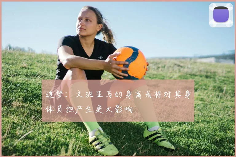 追梦：文班亚马的身高或将对其身体负担产生更大影响