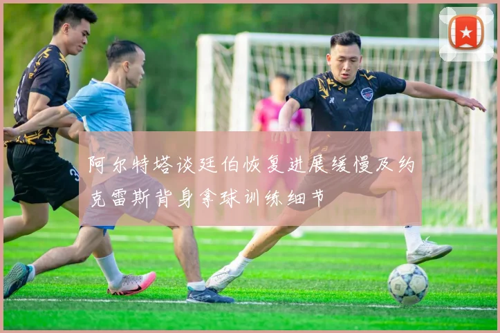 阿尔特塔谈廷伯恢复进展缓慢及约克雷斯背身拿球训练细节