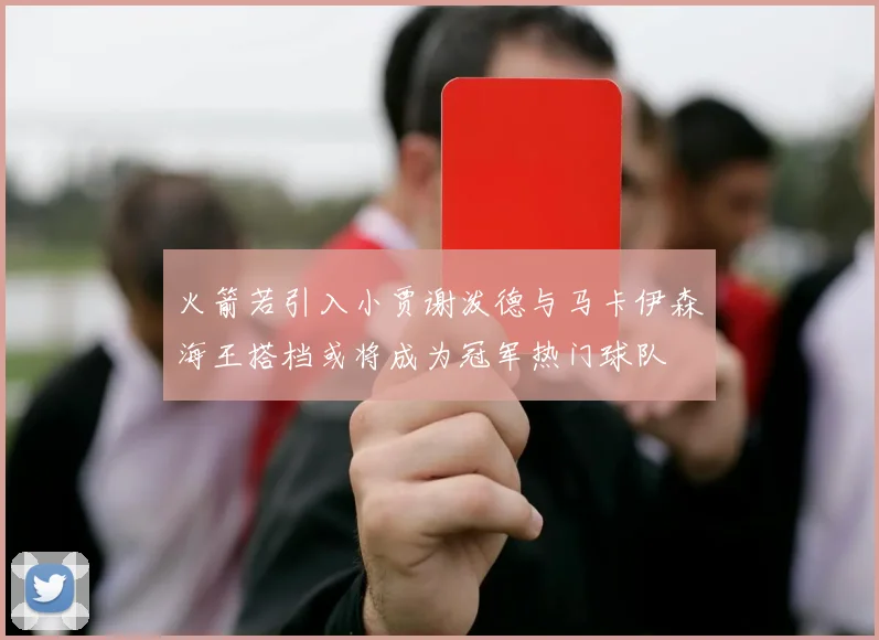 火箭若引入小贾谢泼德与马卡伊森海王搭档或将成为冠军热门球队
