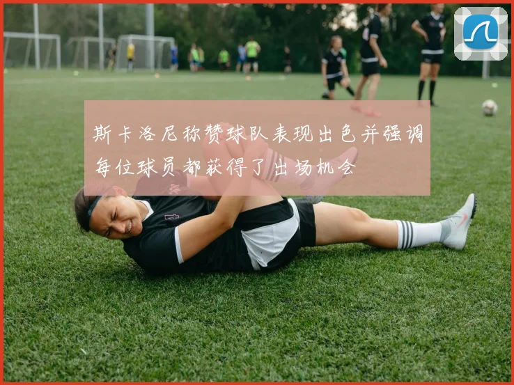 斯卡洛尼称赞球队表现出色并强调每位球员都获得了出场机会