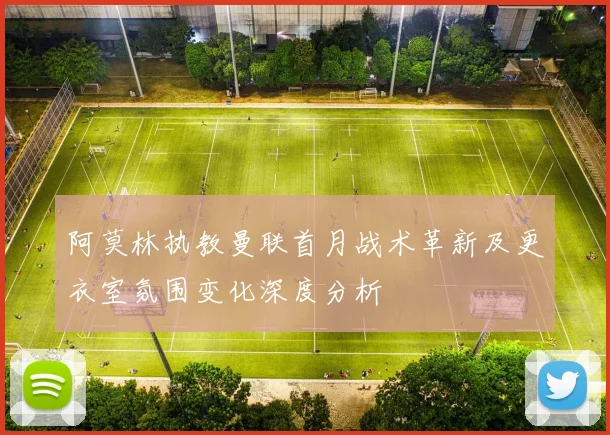 阿莫林执教曼联首月战术革新及更衣室氛围变化深度分析