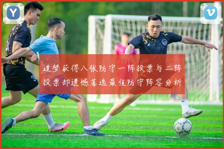 追梦获得八张防守一阵投票与二阵投票却遗憾落选最佳防守阵容分析