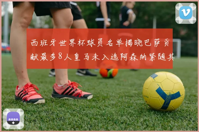 西班牙世界杯球员名单揭晓巴萨贡献最多8人皇马未入选阿森纳紧随其后3人并列第二