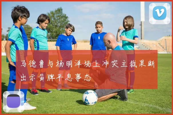 马德鲁与杨明洋场上冲突主裁果断出示黄牌平息事态