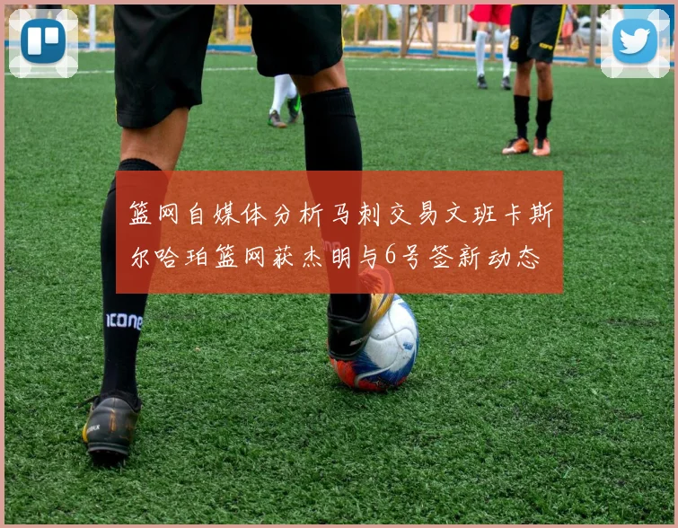 篮网自媒体分析马刺交易文班卡斯尔哈珀篮网获杰明与6号签新动态