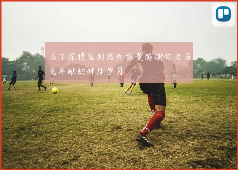 戈丁深情告别格列兹曼感谢你为马竞奉献的辉煌岁月