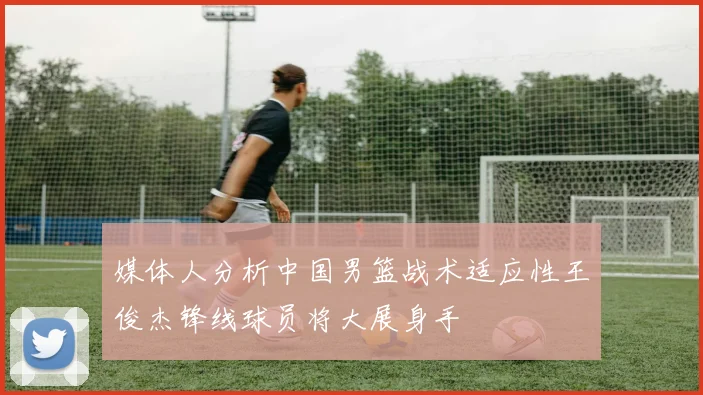 媒体人分析中国男篮战术适应性王俊杰锋线球员将大展身手