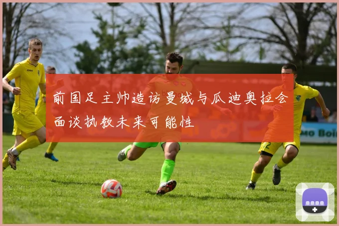 前国足主帅造访曼城与瓜迪奥拉会面谈执教未来可能性