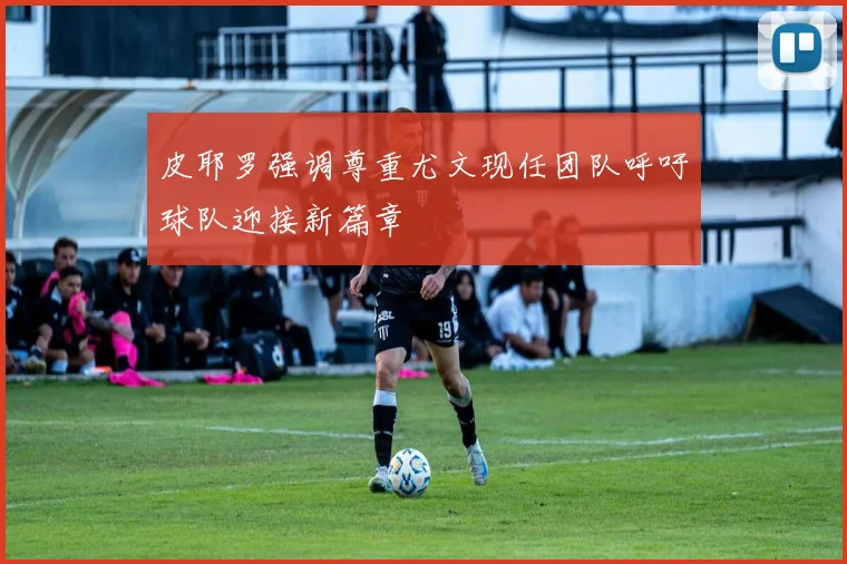 皮耶罗强调尊重尤文现任团队呼吁球队迎接新篇章