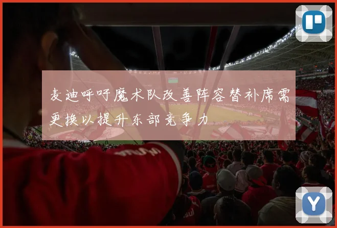 麦迪呼吁魔术队改善阵容替补席需更换以提升东部竞争力