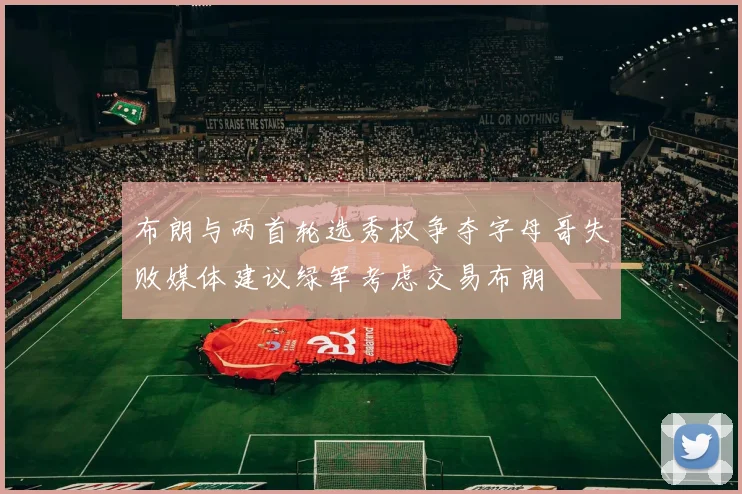 布朗与两首轮选秀权争夺字母哥失败媒体建议绿军考虑交易布朗