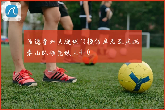 马德鲁加头槌破门模仿库尼亚庆祝泰山队领先铁人4-0