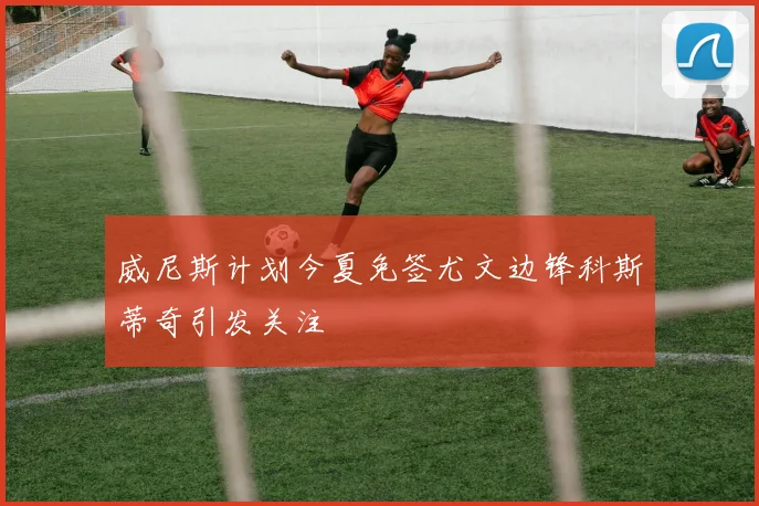威尼斯计划今夏免签尤文边锋科斯蒂奇引发关注