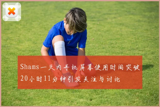 Shams一天内手机屏幕使用时间突破20小时11分钟引发关注与讨论