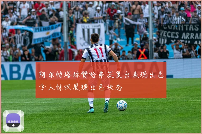 阿尔特塔称赞哈弗茨复出表现出色令人惊叹展现出色状态