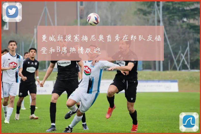 曼城新援塞梅尼奥首秀在即队友福登和B席热情欢迎