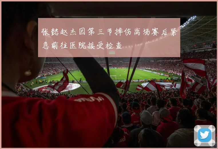 张懿赵杰因第三节摔伤离场赛后紧急前往医院接受检查